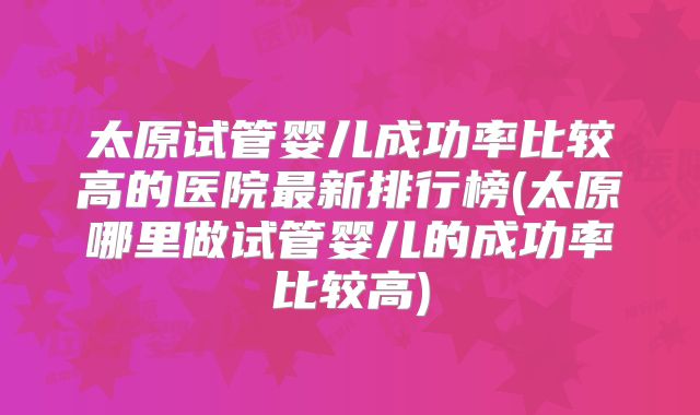 太原试管婴儿成功率比较高的医院最新排行榜(太原哪里做试管婴儿的成功率比较高)