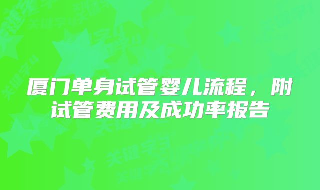 厦门单身试管婴儿流程，附试管费用及成功率报告