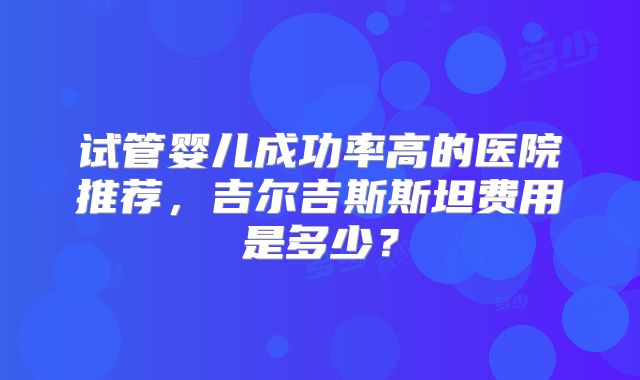 试管婴儿成功率高的医院推荐，吉尔吉斯斯坦费用是多少？