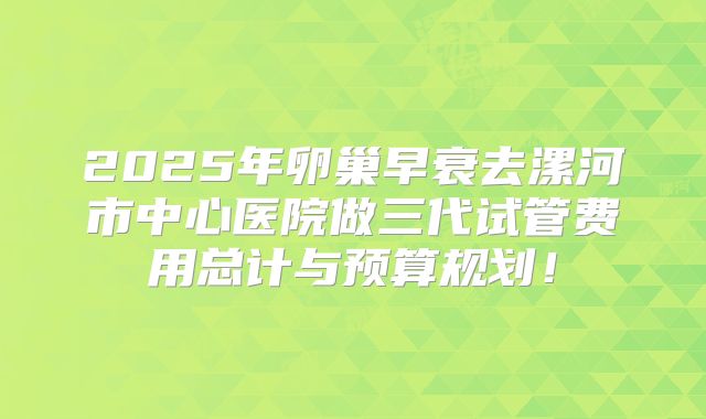2025年卵巢早衰去漯河市中心医院做三代试管费用总计与预算规划！