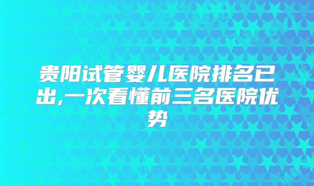 贵阳试管婴儿医院排名已出,一次看懂前三名医院优势