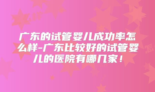 广东的试管婴儿成功率怎么样-广东比较好的试管婴儿的医院有哪几家!