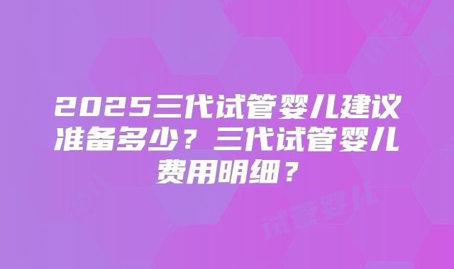 2025三代试管婴儿建议准备多少？三代试管婴儿费用明细？