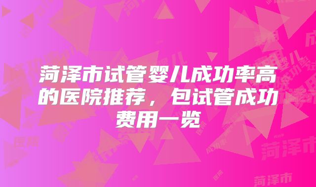 菏泽市试管婴儿成功率高的医院推荐，包试管成功费用一览
