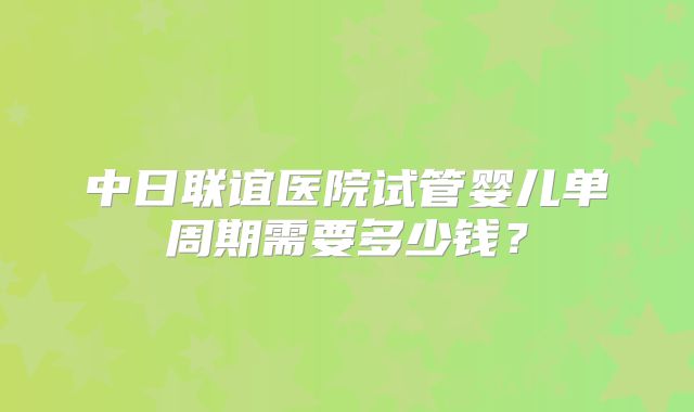 中日联谊医院试管婴儿单周期需要多少钱?