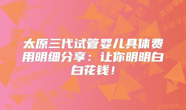 太原三代试管婴儿具体费用明细分享:让你明明白白花钱!