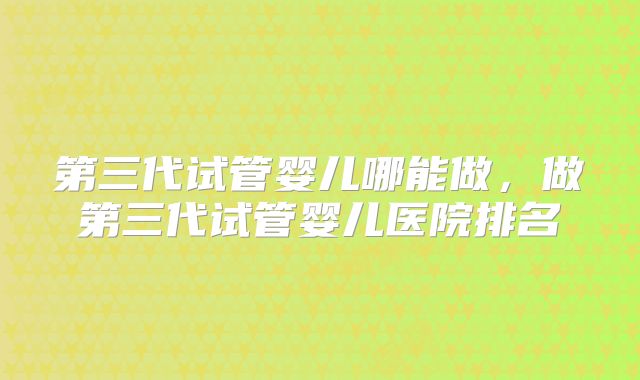 第三代试管婴儿哪能做,做第三代试管婴儿医院排名