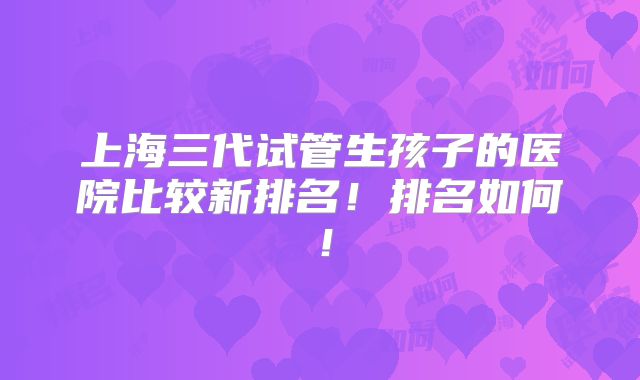 上海三代试管生孩子的医院比较新排名!排名如何!