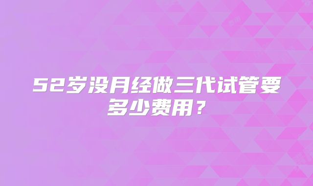 52岁没月经做三代试管要多少费用?