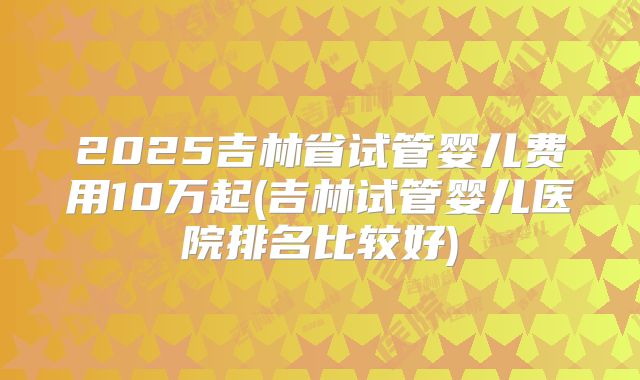 2025吉林省试管婴儿费用10万起(吉林试管婴儿医院排名比较好)
