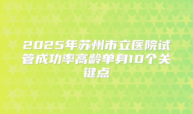 2025年苏州市立医院试管成功率高龄单身10个关键点