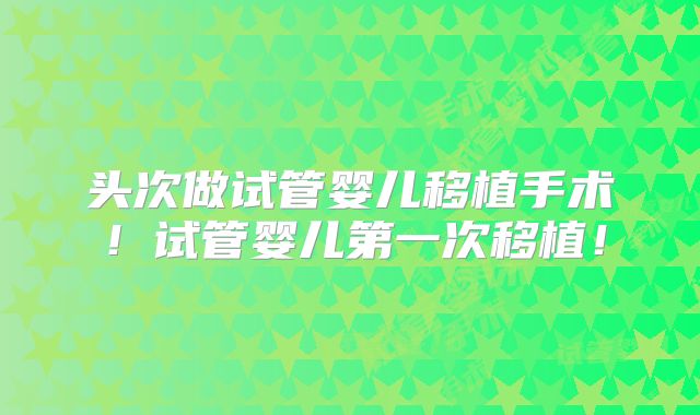 头次做试管婴儿移植手术！试管婴儿第一次移植！