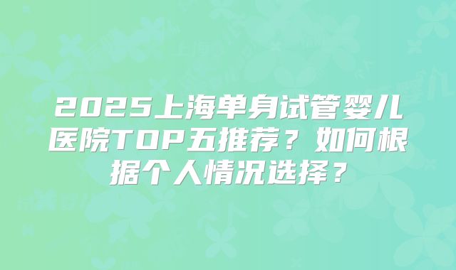 2025上海单身试管婴儿医院TOP五推荐?如何根据个人情况选择?