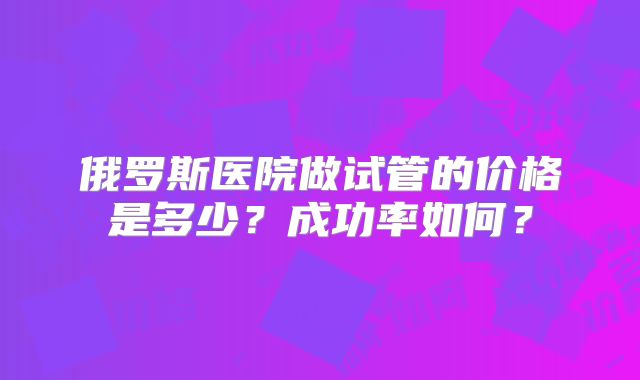 俄罗斯医院做试管的价格是多少？成功率如何？