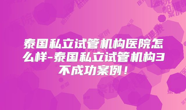 泰国私立试管机构医院怎么样-泰国私立试管机构3不成功案例！
