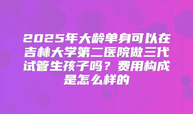 2025年大龄单身可以在吉林大学第二医院做三代试管生孩子吗？费用构成是怎么样的