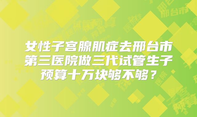女性子宫腺肌症去邢台市第三医院做三代试管生子预算十万块够不够?