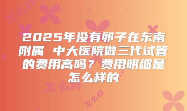 2025年没有卵子在东南附属 中大医院做三代试管的费用高吗?费用明细是怎么样的