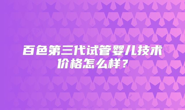 百色第三代试管婴儿技术价格怎么样？