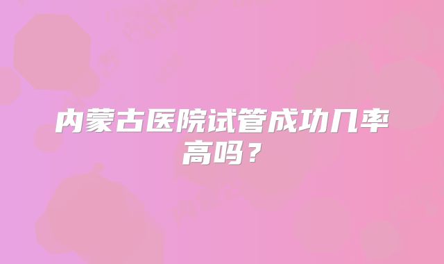 内蒙古医院试管成功几率高吗？