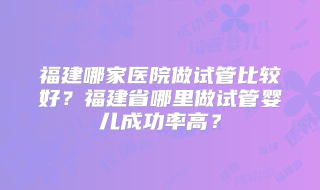 福建哪家医院做试管比较好?福建省哪里做试管婴儿成功率高?