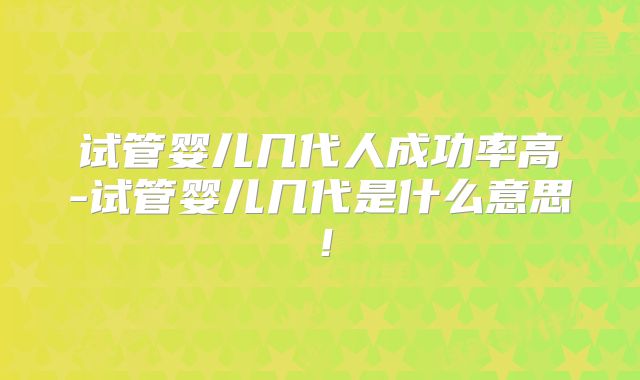 试管婴儿几代人成功率高-试管婴儿几代是什么意思！