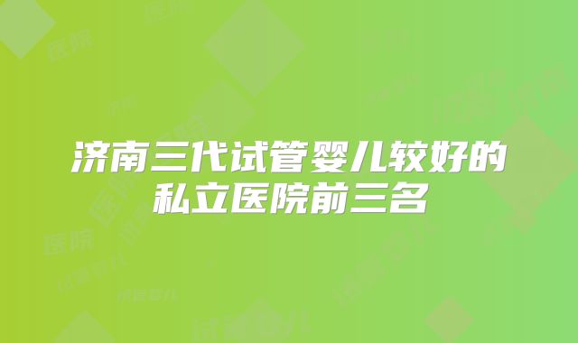 济南三代试管婴儿较好的私立医院前三名