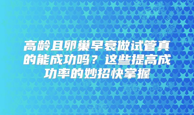 高龄且卵巢早衰做试管真的能成功吗？这些提高成功率的妙招快掌握