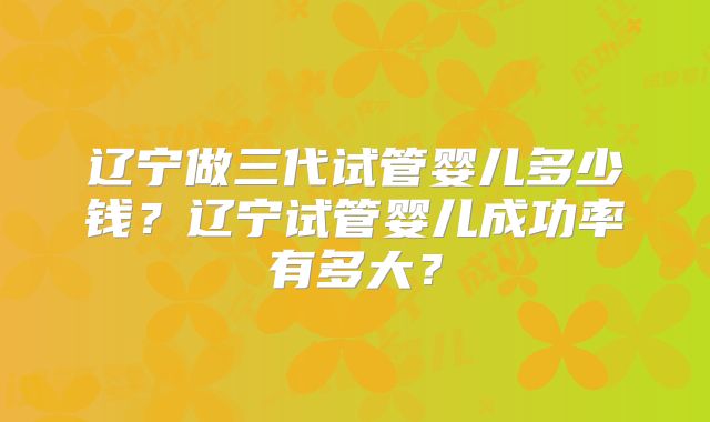 辽宁做三代试管婴儿多少钱？辽宁试管婴儿成功率有多大？