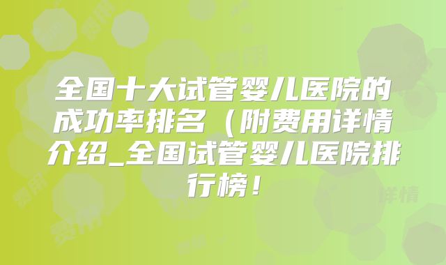 全国十大试管婴儿医院的成功率排名（附费用详情介绍_全国试管婴儿医院排行榜！