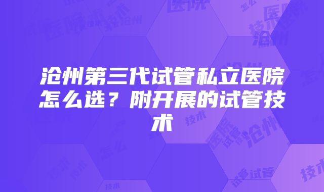 沧州第三代试管私立医院怎么选？附开展的试管技术