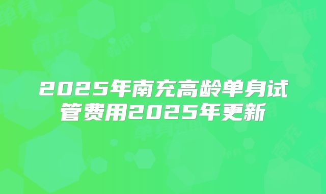 2025年南充高龄单身试管费用2025年更新