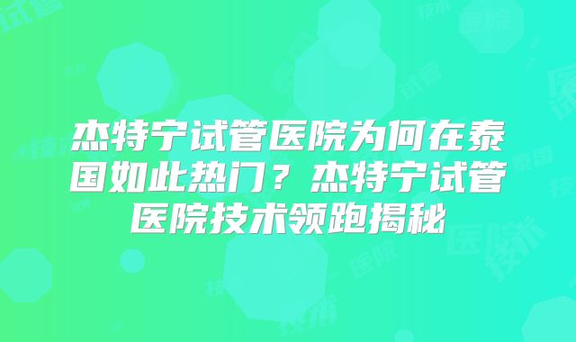 杰特宁试管医院为何在泰国如此热门？杰特宁试管医院技术领跑揭秘