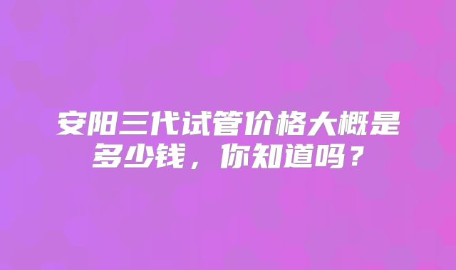 安阳三代试管价格大概是多少钱，你知道吗？
