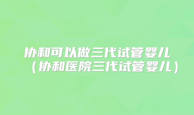 协和可以做三代试管婴儿（协和医院三代试管婴儿）