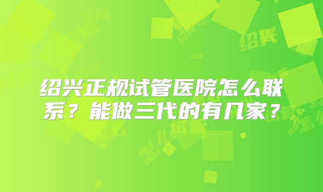 绍兴正规试管医院怎么联系？能做三代的有几家？