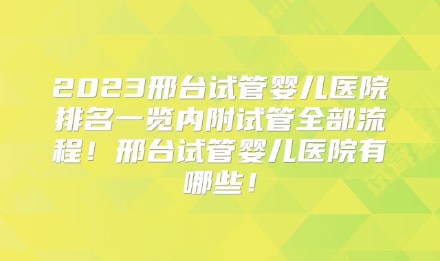 2023邢台试管婴儿医院排名一览内附试管全部流程!邢台试管婴儿医院有哪些!