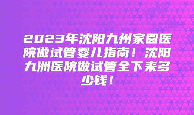 2023年沈阳九州家圆医院做试管婴儿指南!沈阳九洲医院做试管全下来多少钱!