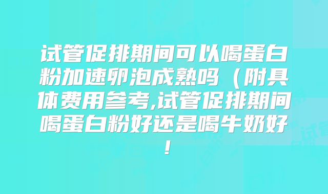 试管促排期间可以喝蛋白粉加速卵泡成熟吗（附具体费用参考,试管促排期间喝蛋白粉好还是喝牛奶好！