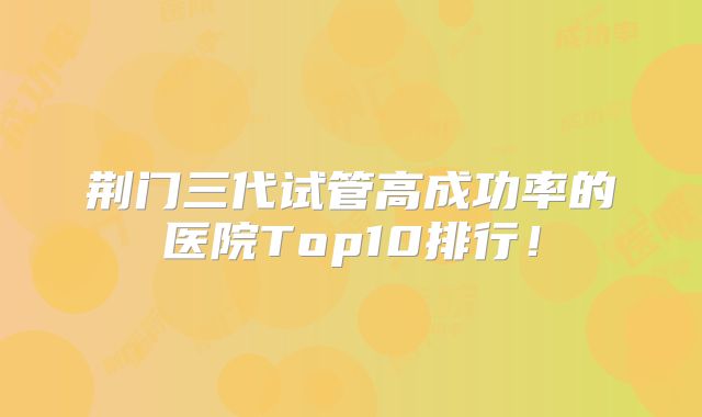 荆门三代试管高成功率的医院Top10排行！