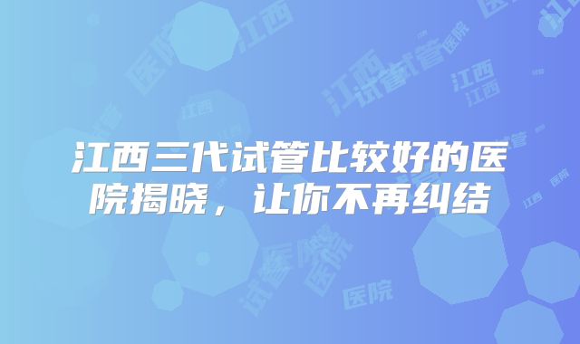 江西三代试管比较好的医院揭晓,让你不再纠结