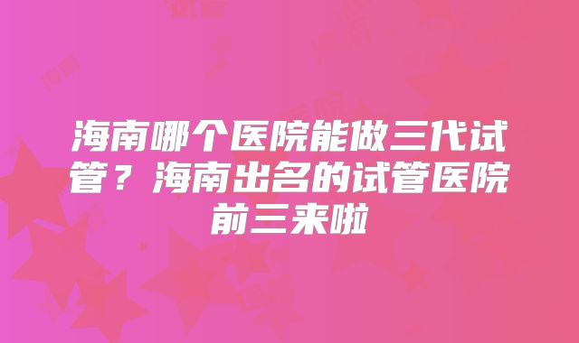 海南哪个医院能做三代试管？海南出名的试管医院前三来啦