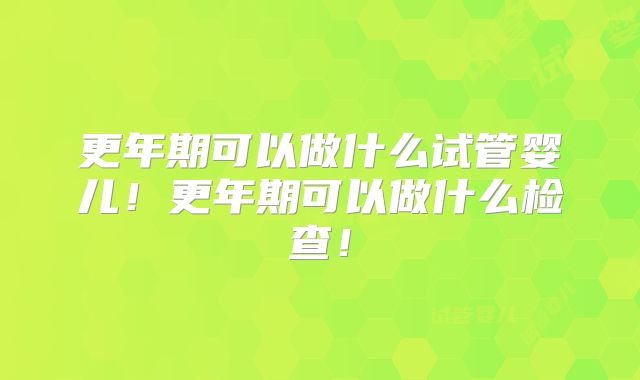 更年期可以做什么试管婴儿！更年期可以做什么检查！