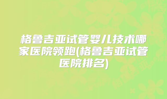 格鲁吉亚试管婴儿技术哪家医院领跑(格鲁吉亚试管医院排名)