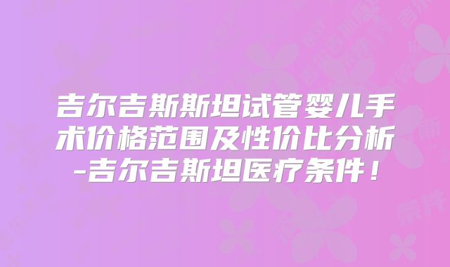 吉尔吉斯斯坦试管婴儿手术价格范围及性价比分析-吉尔吉斯坦医疗条件!