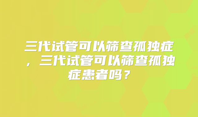 三代试管可以筛查孤独症，三代试管可以筛查孤独症患者吗？