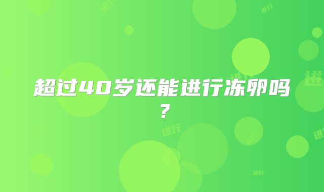 超过40岁还能进行冻卵吗?