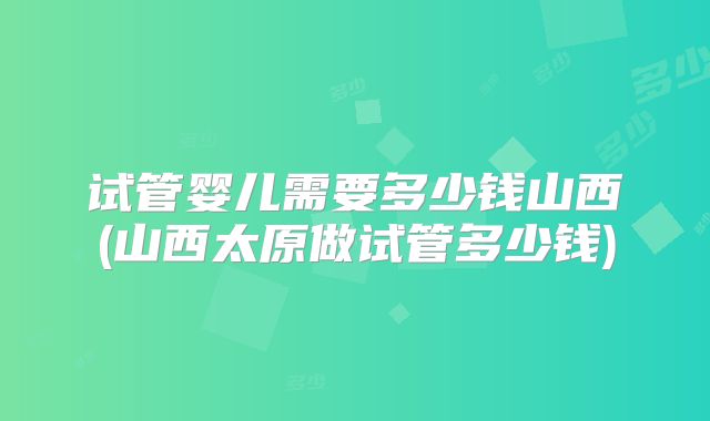 试管婴儿需要多少钱山西(山西太原做试管多少钱)