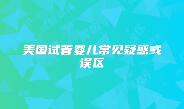 美国试管婴儿常见疑惑或误区