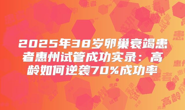 2025年38岁卵巢衰竭患者惠州试管成功实录：高龄如何逆袭70%成功率